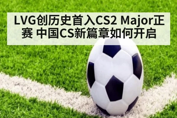 LVG创历史首入CS2 Major正赛 中国CS新篇章如何开启